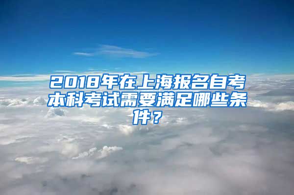 2018年在上海报名自考本科考试需要满足哪些条件？