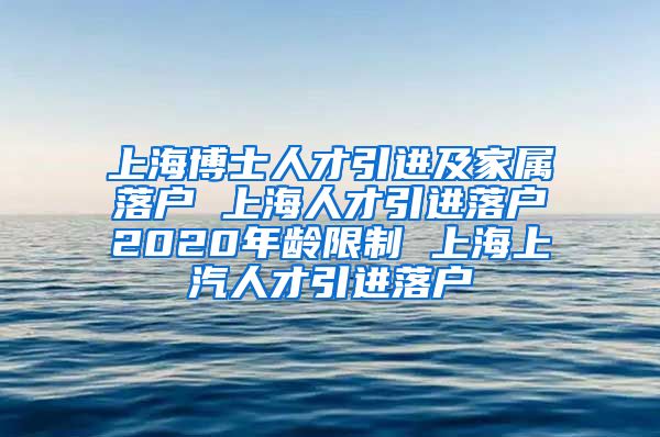 上海博士人才引进及家属落户 上海人才引进落户2020年龄限制 上海上汽人才引进落户