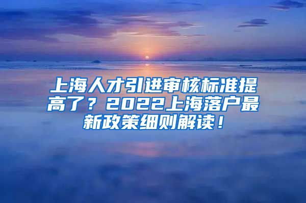 上海人才引进审核标准提高了？2022上海落户最新政策细则解读！