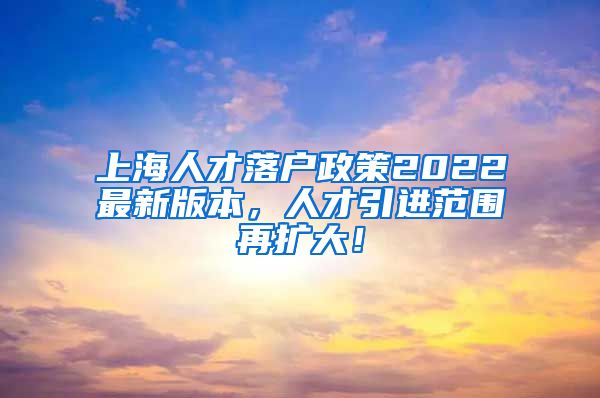 上海人才落户政策2022最新版本，人才引进范围再扩大！