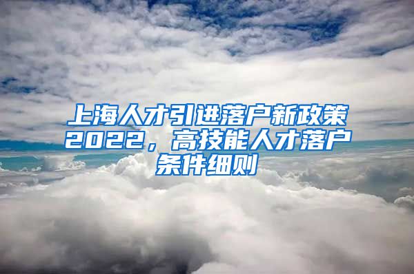 上海人才引进落户新政策2022，高技能人才落户条件细则