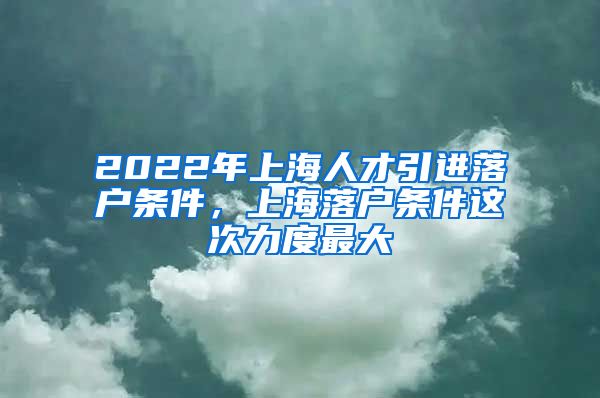 2022年上海人才引进落户条件，上海落户条件这次力度最大