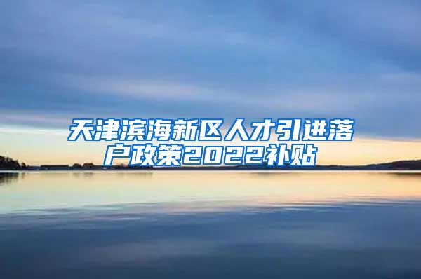 天津滨海新区人才引进落户政策2022补贴
