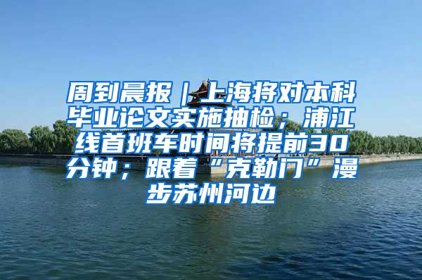 周到晨报｜上海将对本科毕业论文实施抽检；浦江线首班车时间将提前30分钟；跟着“克勒门”漫步苏州河边