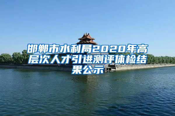 邯郸市水利局2020年高层次人才引进测评体检结果公示
