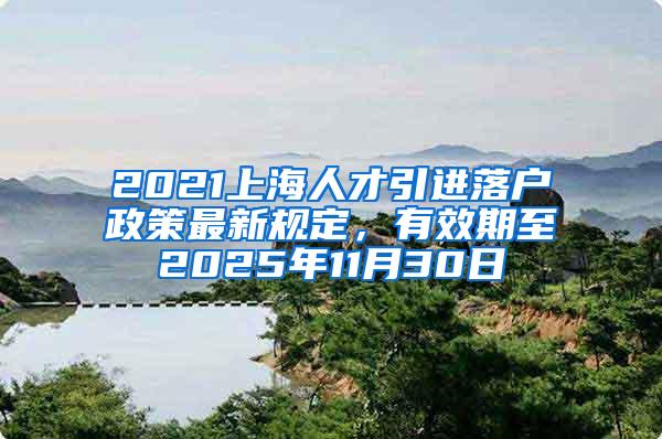 2021上海人才引进落户政策最新规定，有效期至2025年11月30日