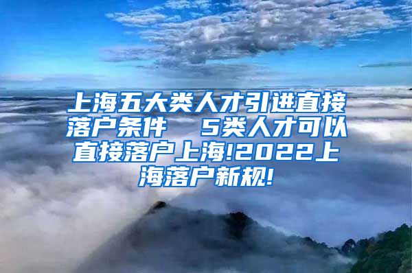 上海五大类人才引进直接落户条件  5类人才可以直接落户上海!2022上海落户新规!