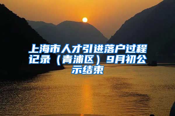 上海市人才引进落户过程记录（青浦区）9月初公示结束