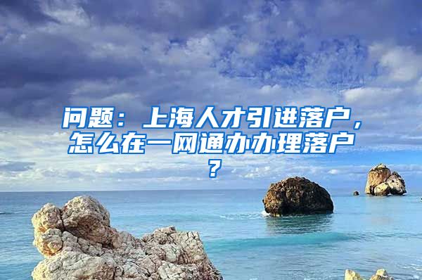 问题：上海人才引进落户，怎么在一网通办办理落户？