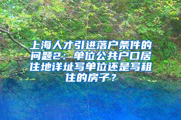 上海人才引进落户条件的问题2：单位公共户口居住地详址写单位还是写租住的房子？