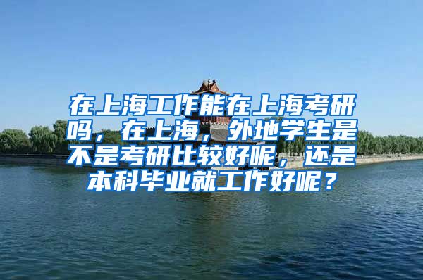 在上海工作能在上海考研吗，在上海，外地学生是不是考研比较好呢，还是本科毕业就工作好呢？