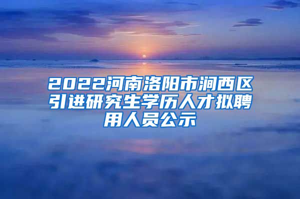 2022河南洛阳市涧西区引进研究生学历人才拟聘用人员公示