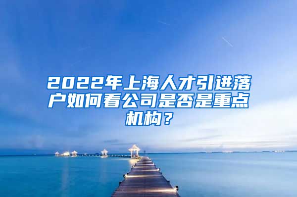 2022年上海人才引进落户如何看公司是否是重点机构？