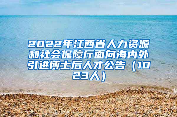 2022年江西省人力资源和社会保障厅面向海内外引进博士后人才公告（1023人）