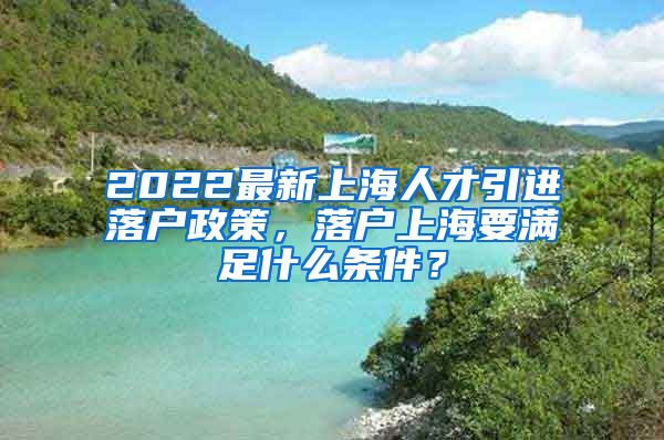 2022最新上海人才引进落户政策，落户上海要满足什么条件？