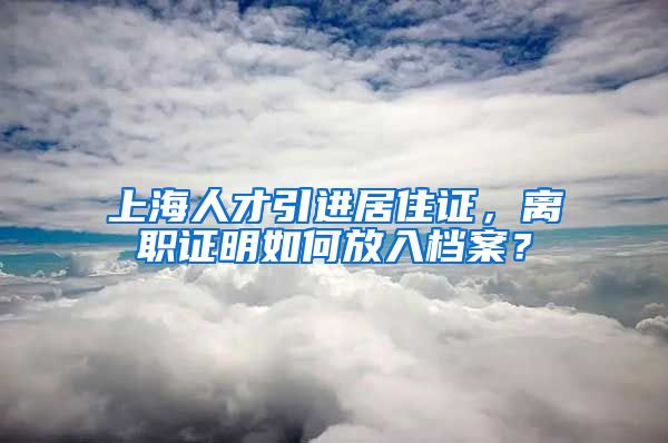 上海人才引进居住证，离职证明如何放入档案？