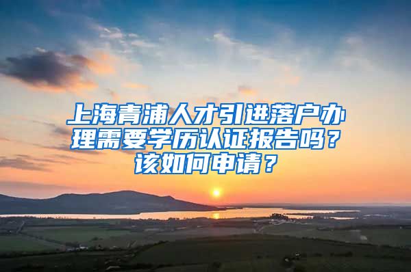 上海青浦人才引进落户办理需要学历认证报告吗？该如何申请？