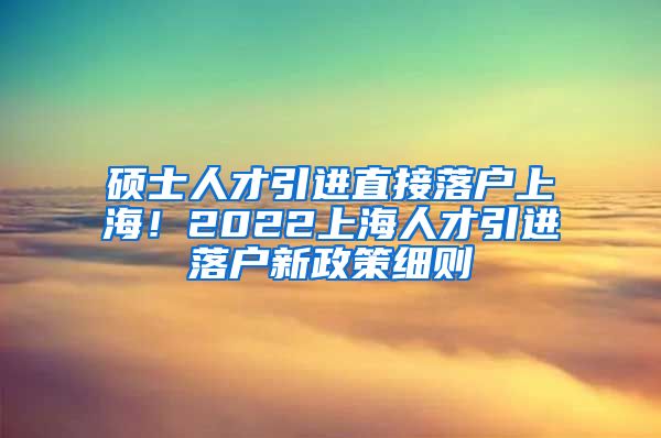 硕士人才引进直接落户上海！2022上海人才引进落户新政策细则