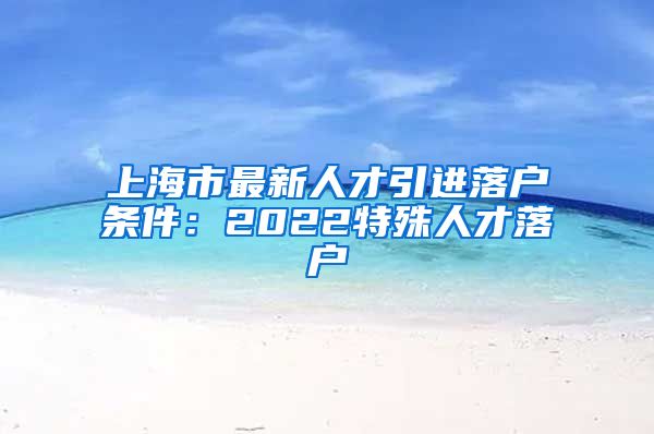 上海市最新人才引进落户条件：2022特殊人才落户