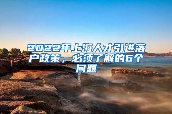 2022年上海人才引进落户政策，必须了解的6个问题
