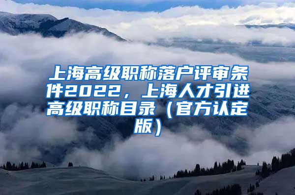 上海高级职称落户评审条件2022，上海人才引进高级职称目录（官方认定版）