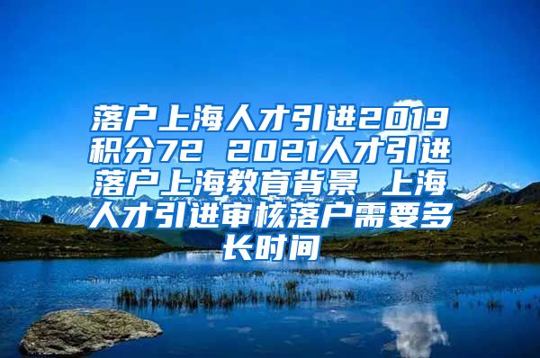 落户上海人才引进2019积分72 2021人才引进落户上海教育背景 上海人才引进审核落户需要多长时间