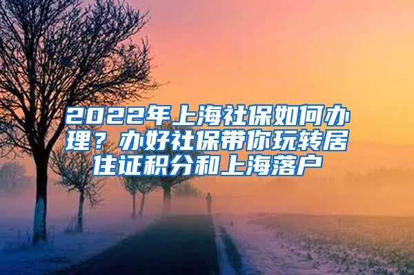 2022年上海社保如何办理？办好社保带你玩转居住证积分和上海落户