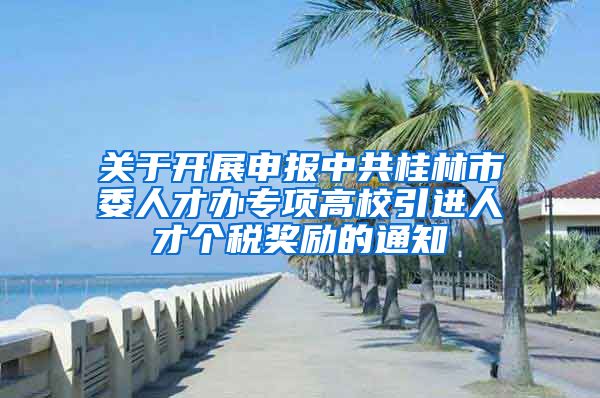 关于开展申报中共桂林市委人才办专项高校引进人才个税奖励的通知