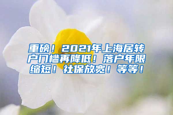 重磅！2021年上海居转户门槛再降低！落户年限缩短！社保放宽！等等！