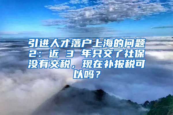 引进人才落户上海的问题2：近 3 年只交了社保没有交税，现在补报税可以吗？