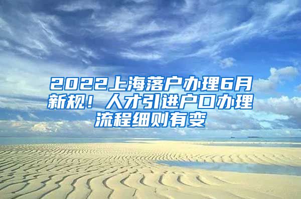 2022上海落户办理6月新规！人才引进户口办理流程细则有变