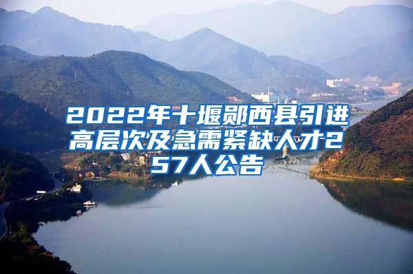 2022年十堰郧西县引进高层次及急需紧缺人才257人公告