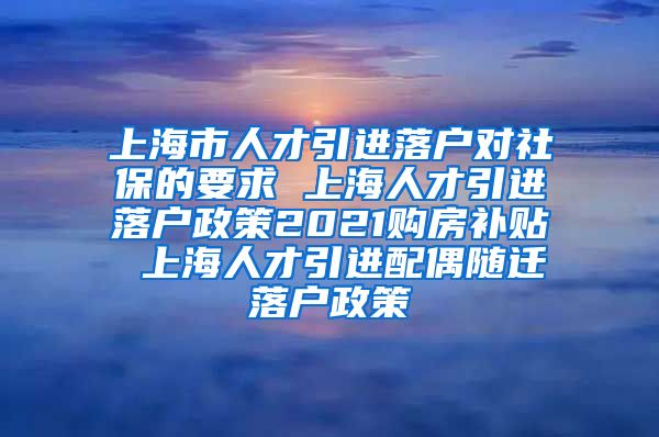 上海市人才引进落户对社保的要求 上海人才引进落户政策2021购房补贴 上海人才引进配偶随迁落户政策