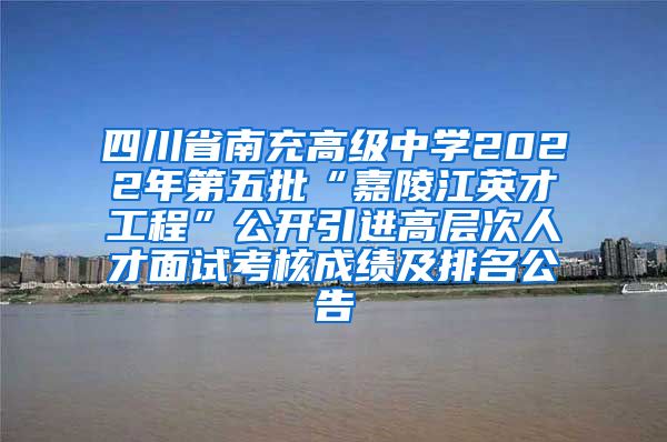 四川省南充高级中学2022年第五批“嘉陵江英才工程”公开引进高层次人才面试考核成绩及排名公告