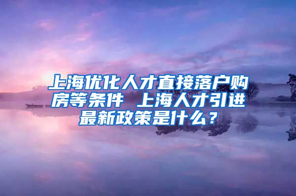 上海优化人才直接落户购房等条件 上海人才引进最新政策是什么？