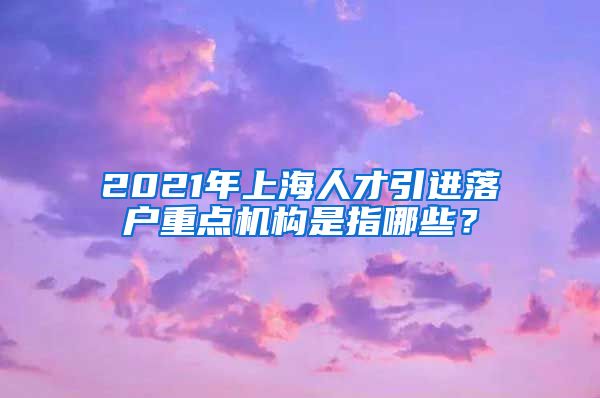 2021年上海人才引进落户重点机构是指哪些？