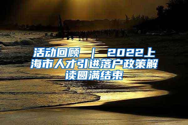 活动回顾 ｜ 2022上海市人才引进落户政策解读圆满结束