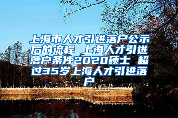 上海市人才引进落户公示后的流程 上海人才引进落户条件2020硕士 超过35岁上海人才引进落户