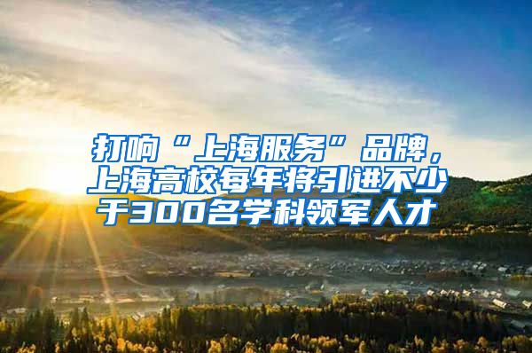 打响“上海服务”品牌，上海高校每年将引进不少于300名学科领军人才