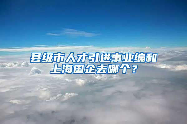 县级市人才引进事业编和上海国企去哪个？