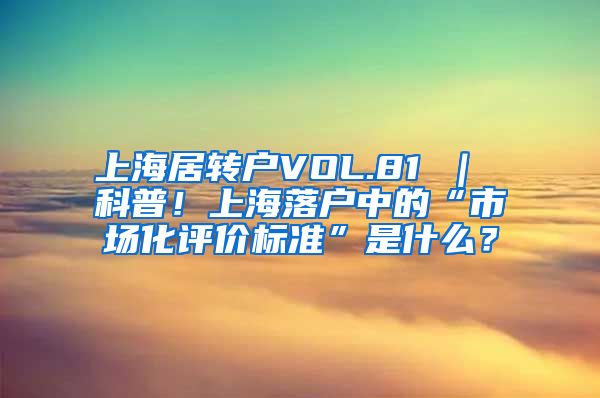 上海居转户VOL.81 ｜ 科普！上海落户中的“市场化评价标准”是什么？