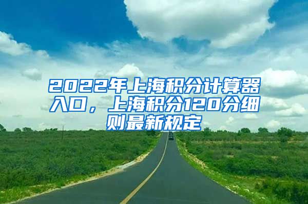 2022年上海积分计算器入口，上海积分120分细则最新规定
