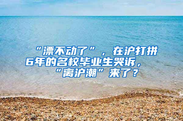 “漂不动了”，在沪打拼6年的名校毕业生哭诉，“离沪潮”来了？