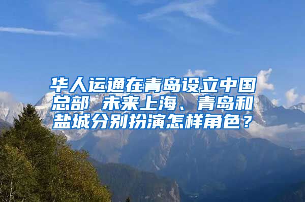 华人运通在青岛设立中国总部 未来上海、青岛和盐城分别扮演怎样角色？