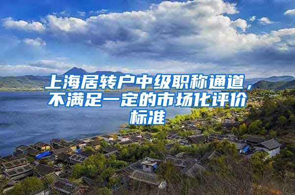 上海居转户中级职称通道，不满足一定的市场化评价标准