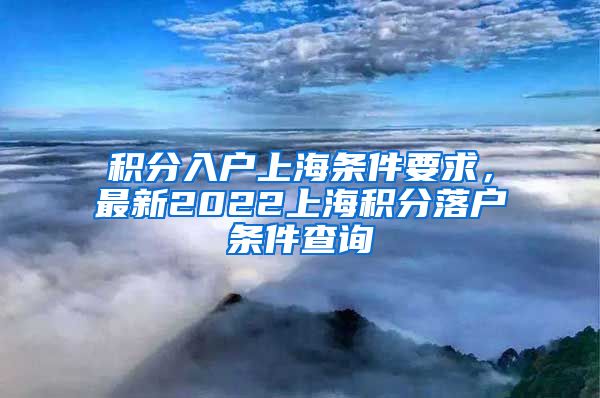 积分入户上海条件要求，最新2022上海积分落户条件查询