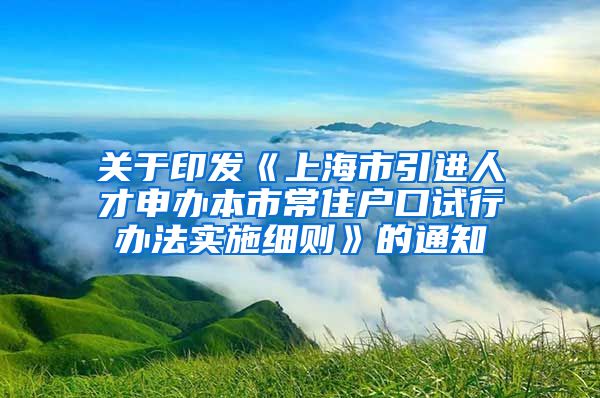 关于印发《上海市引进人才申办本市常住户口试行办法实施细则》的通知