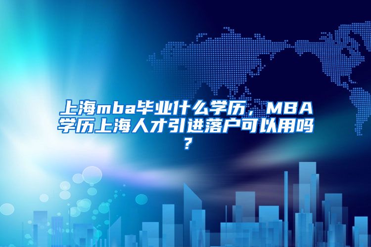 上海mba毕业什么学历，MBA学历上海人才引进落户可以用吗？