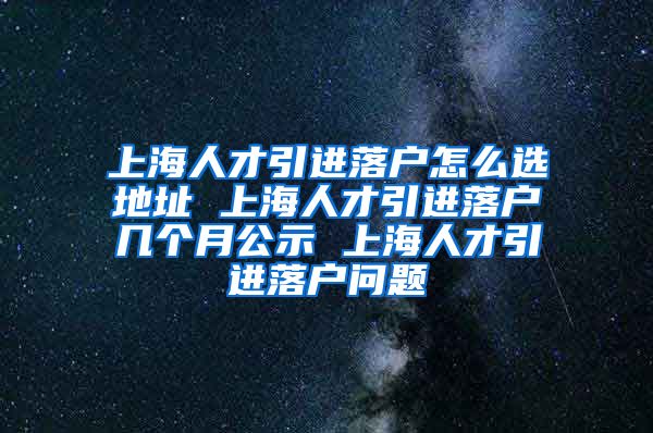上海人才引进落户怎么选地址 上海人才引进落户几个月公示 上海人才引进落户问题