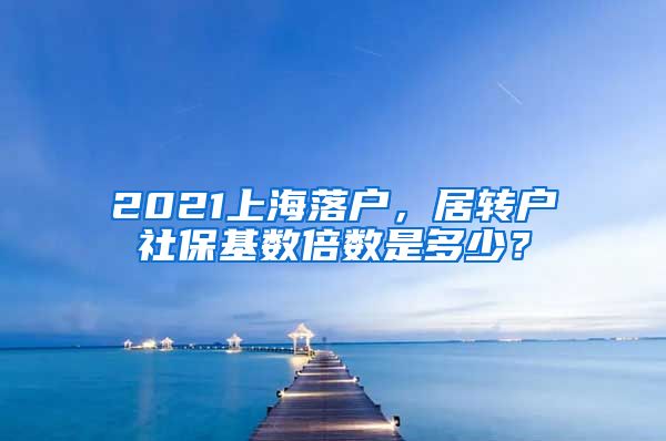 2021上海落户，居转户社保基数倍数是多少？